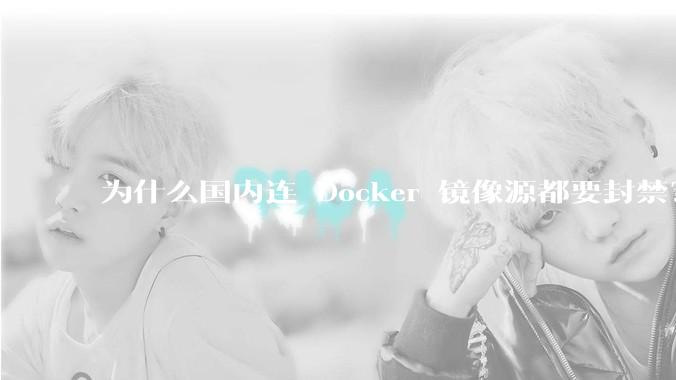 为什么国内连 Docker 镜像源都要封禁？