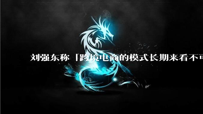 刘强东称「跨境电商的模式长期来看不可持续」，有依据吗？京东不走跨境电商模式，对其国际市场布局有何影响？
